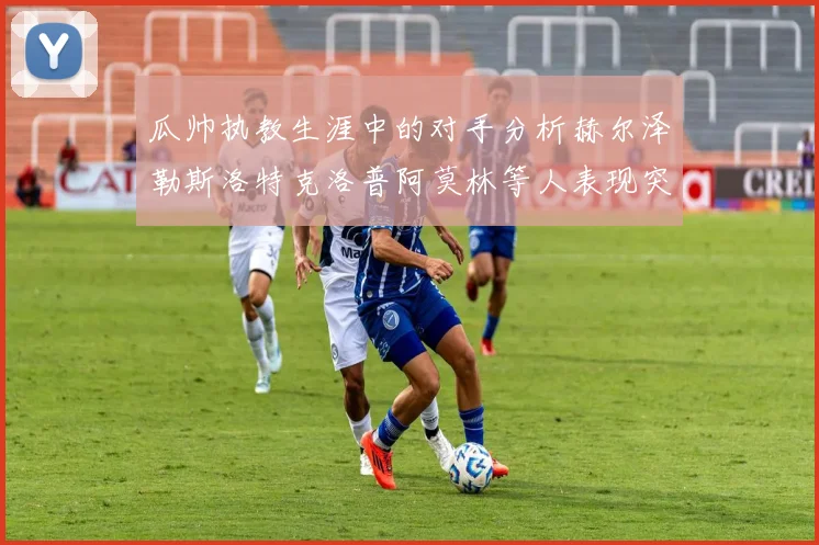 瓜帅执教生涯中的对手分析赫尔泽勒斯洛特克洛普阿莫林等人表现突出