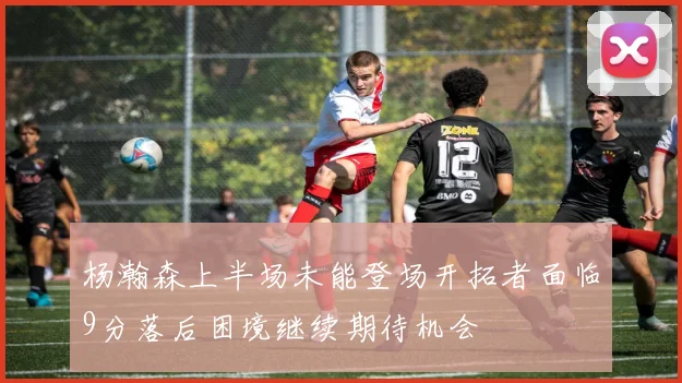 杨瀚森上半场未能登场开拓者面临9分落后困境继续期待机会
