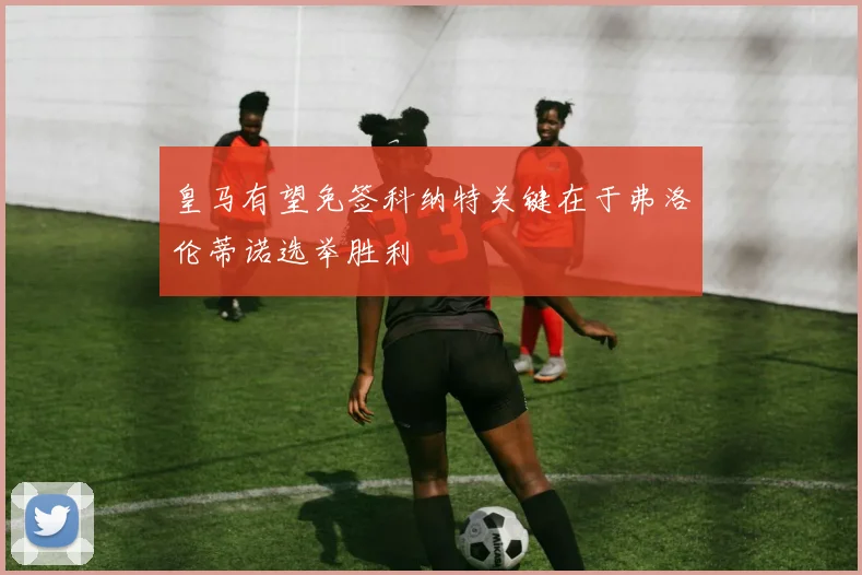 皇马有望免签科纳特关键在于弗洛伦蒂诺选举胜利