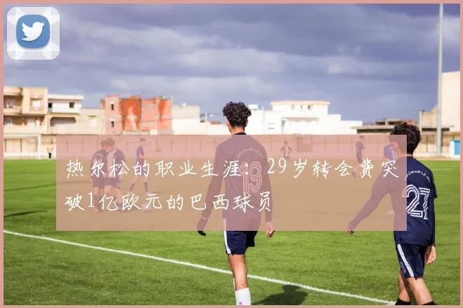 热尔松的职业生涯：29岁转会费突破1亿欧元的巴西球员