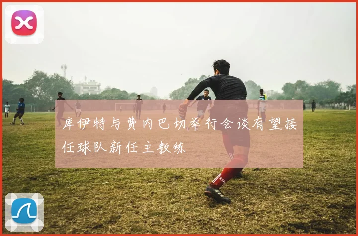 库伊特与费内巴切举行会谈有望接任球队新任主教练