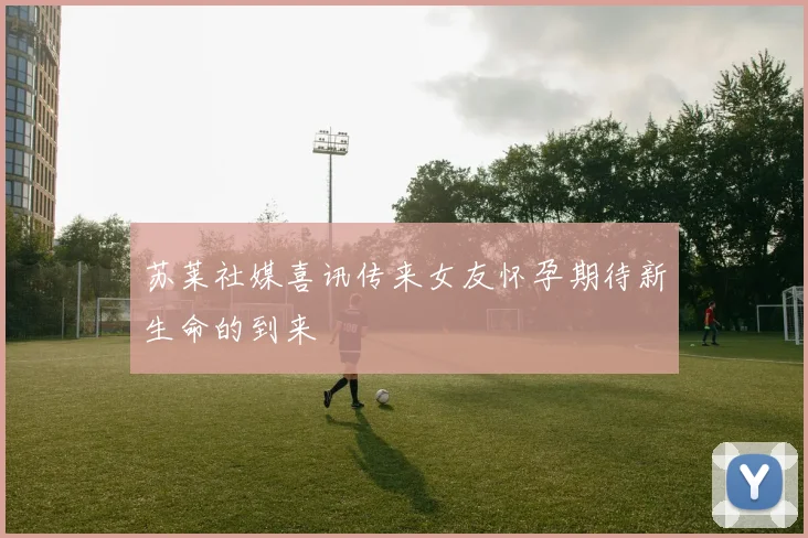苏莱社媒喜讯传来女友怀孕期待新生命的到来