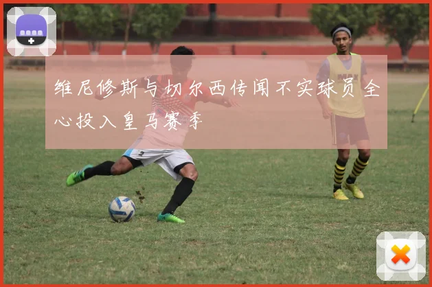 维尼修斯与切尔西传闻不实球员全心投入皇马赛季