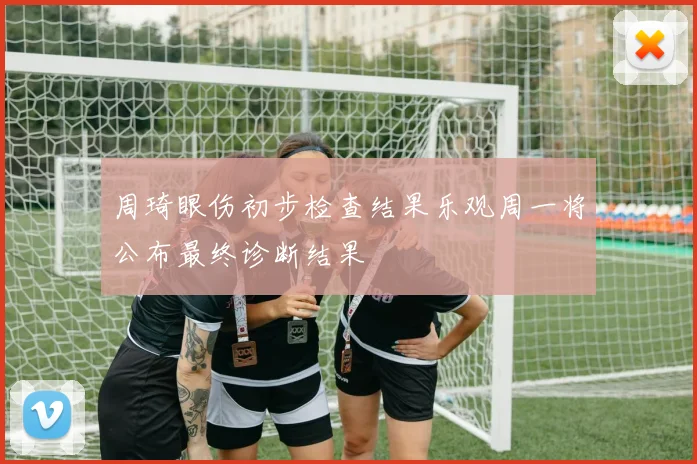 周琦眼伤初步检查结果乐观周一将公布最终诊断结果