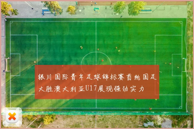 银川国际青年足球锦标赛首轮国足大胜澳大利亚U17展现强劲实力