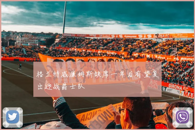 格兰特威廉姆斯缺席一年后有望复出迎战爵士队