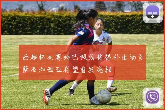 西超杯决赛姆巴佩或将替补出场贡萨洛加西亚有望首发亮相