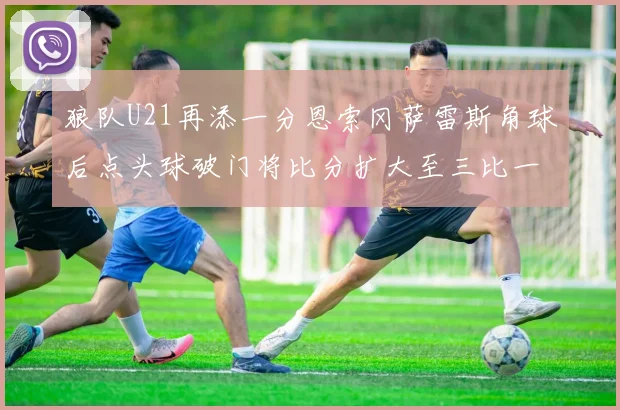 狼队U21再添一分恩索冈萨雷斯角球后点头球破门将比分扩大至三比一