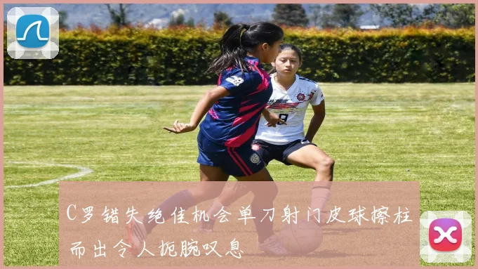 C罗错失绝佳机会单刀射门皮球擦柱而出令人扼腕叹息