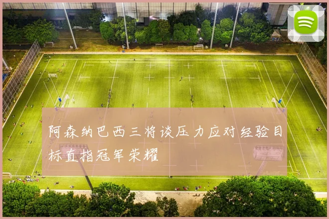 阿森纳巴西三将谈压力应对经验目标直指冠军荣耀