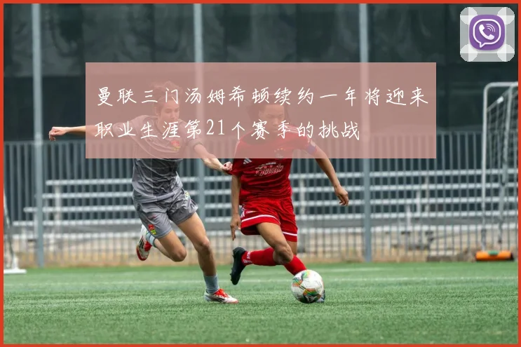 曼联三门汤姆希顿续约一年将迎来职业生涯第21个赛季的挑战