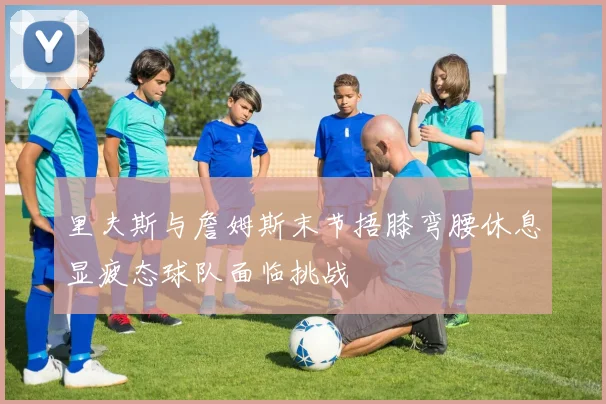 里夫斯与詹姆斯末节捂膝弯腰休息显疲态球队面临挑战