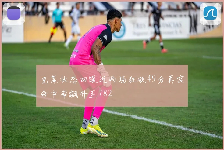 克莱状态回暖近两场狂砍49分真实命中率飙升至782